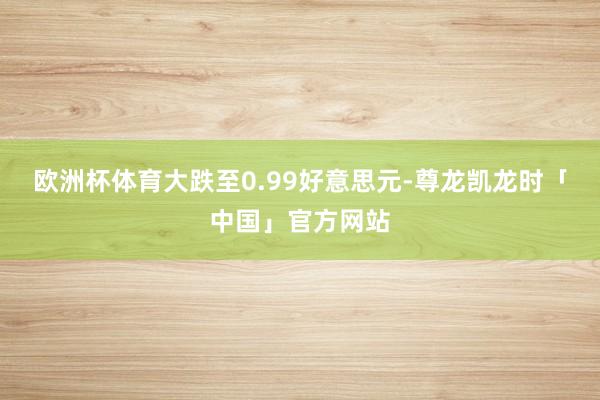 欧洲杯体育大跌至0.99好意思元-尊龙凯龙时「中国」官方网站