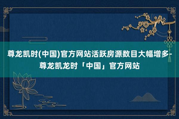 尊龙凯时(中国)官方网站活跃房源数目大幅增多-尊龙凯龙时「中国」官方网站