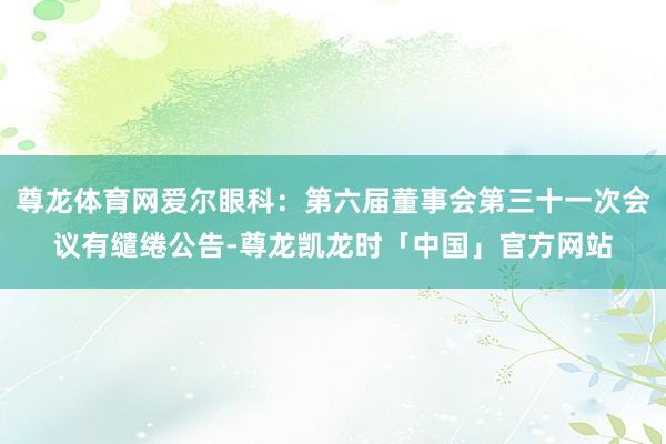 尊龙体育网爱尔眼科：第六届董事会第三十一次会议有缱绻公告-尊龙凯龙时「中国」官方网站