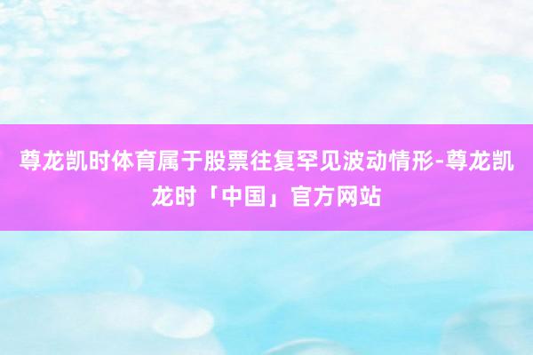 尊龙凯时体育属于股票往复罕见波动情形-尊龙凯龙时「中国」官方网站