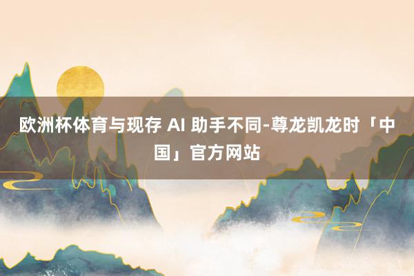 欧洲杯体育与现存 AI 助手不同-尊龙凯龙时「中国」官方网站