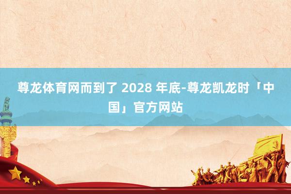 尊龙体育网而到了 2028 年底-尊龙凯龙时「中国」官方网站