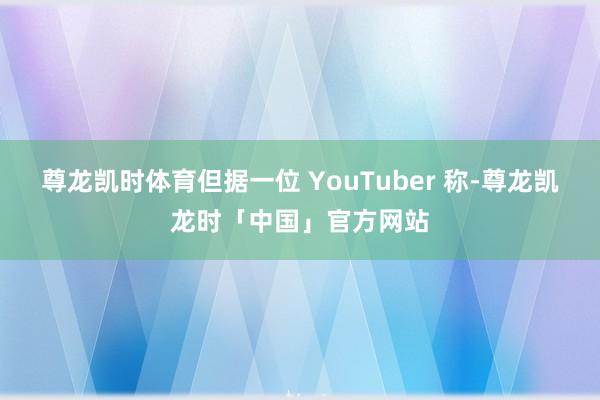 尊龙凯时体育但据一位 YouTuber 称-尊龙凯龙时「中国」官方网站