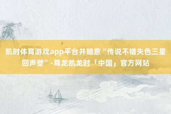 凯时体育游戏app平台并暗意“传说不错失色三星回声壁”-尊龙凯龙时「中国」官方网站