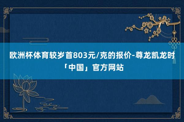 欧洲杯体育较岁首803元/克的报价-尊龙凯龙时「中国」官方网站