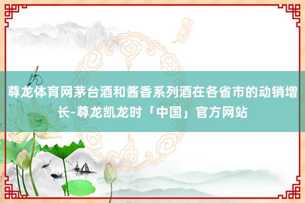 尊龙体育网茅台酒和酱香系列酒在各省市的动销增长-尊龙凯龙时「中国」官方网站