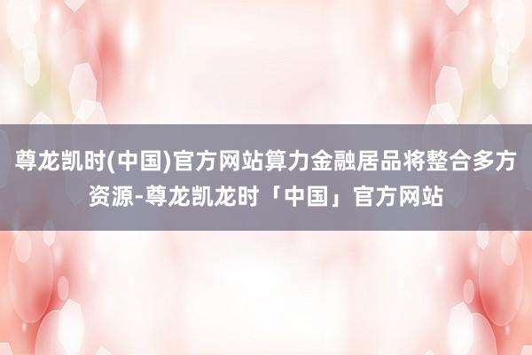 尊龙凯时(中国)官方网站算力金融居品将整合多方资源-尊龙凯龙时「中国」官方网站