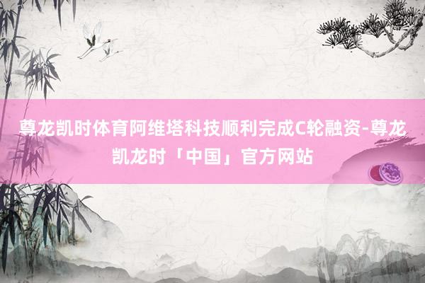 尊龙凯时体育阿维塔科技顺利完成C轮融资-尊龙凯龙时「中国」官方网站