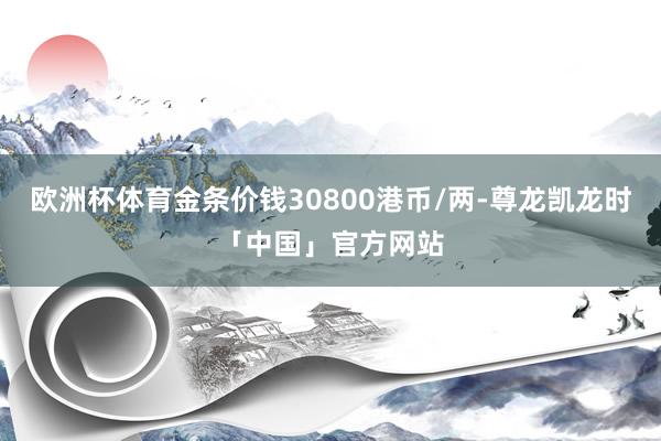 欧洲杯体育金条价钱30800港币/两-尊龙凯龙时「中国」官方网站