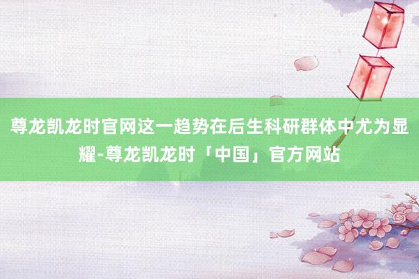 尊龙凯龙时官网这一趋势在后生科研群体中尤为显耀-尊龙凯龙时「中国」官方网站