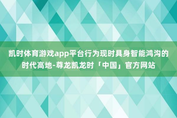 凯时体育游戏app平台行为现时具身智能鸿沟的时代高地-尊龙凯龙时「中国」官方网站