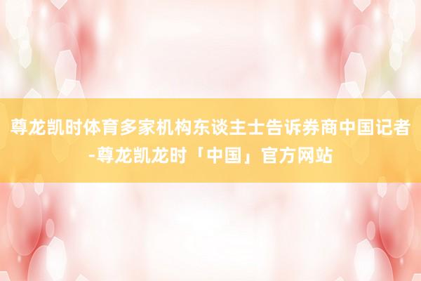 尊龙凯时体育多家机构东谈主士告诉券商中国记者-尊龙凯龙时「中国」官方网站