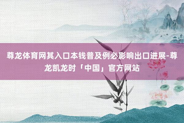 尊龙体育网其入口本钱普及例必影响出口进展-尊龙凯龙时「中国」官方网站