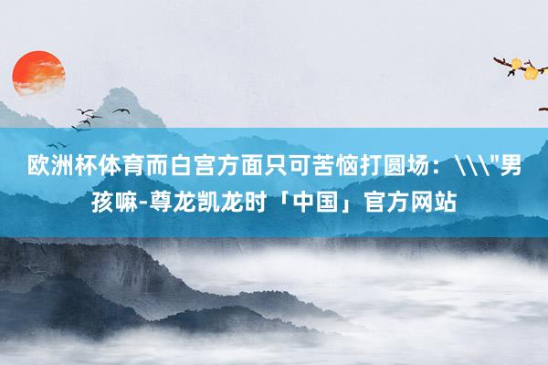 欧洲杯体育而白宫方面只可苦恼打圆场：\