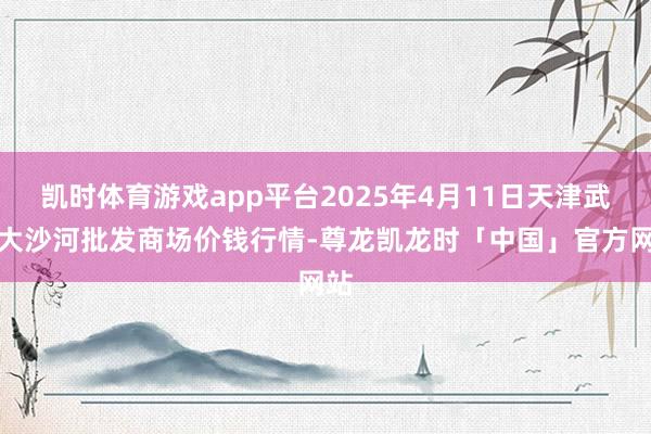 凯时体育游戏app平台2025年4月11日天津武清大沙河批发商场价钱行情-尊龙凯龙时「中国」官方网站