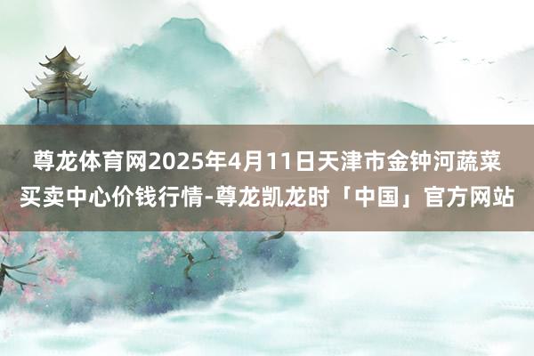 尊龙体育网2025年4月11日天津市金钟河蔬菜买卖中心价钱行情-尊龙凯龙时「中国」官方网站
