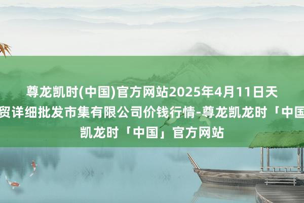 尊龙凯时(中国)官方网站2025年4月11日天津市红旗农贸详细批发市集有限公司价钱行情-尊龙凯龙时「中国」官方网站