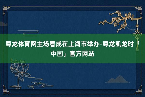 尊龙体育网主场看成在上海市举办-尊龙凯龙时「中国」官方网站