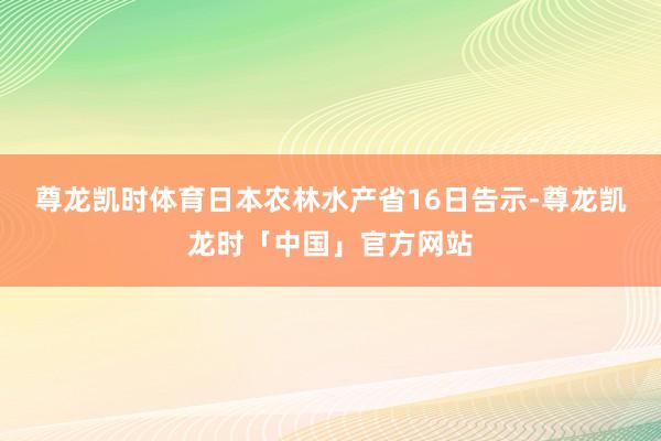 尊龙凯时体育日本农林水产省16日告示-尊龙凯龙时「中国」官方网站
