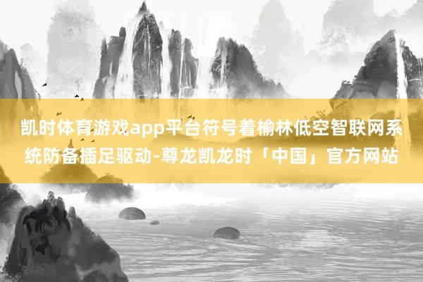 凯时体育游戏app平台符号着榆林低空智联网系统防备插足驱动-尊龙凯龙时「中国」官方网站