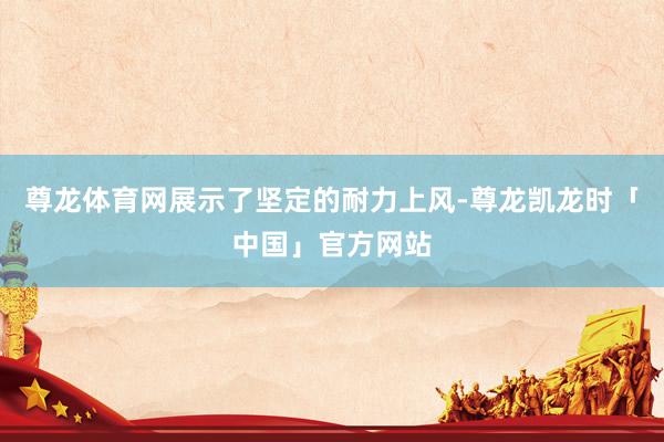 尊龙体育网展示了坚定的耐力上风-尊龙凯龙时「中国」官方网站