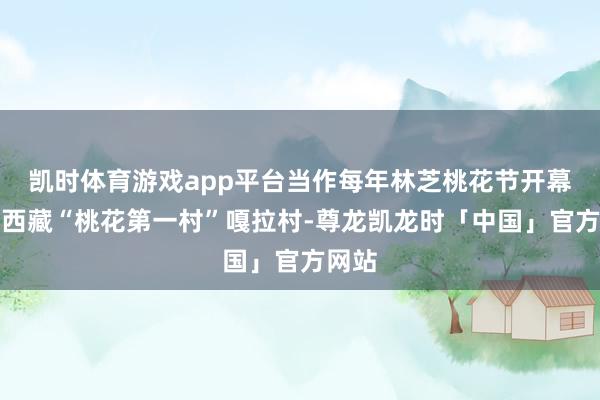 凯时体育游戏app平台当作每年林芝桃花节开幕地的西藏“桃花第一村”嘎拉村-尊龙凯龙时「中国」官方网站