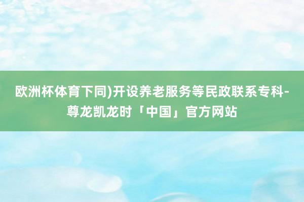 欧洲杯体育下同)开设养老服务等民政联系专科-尊龙凯龙时「中国」官方网站