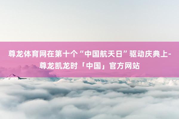 尊龙体育网在第十个“中国航天日”驱动庆典上-尊龙凯龙时「中国」官方网站