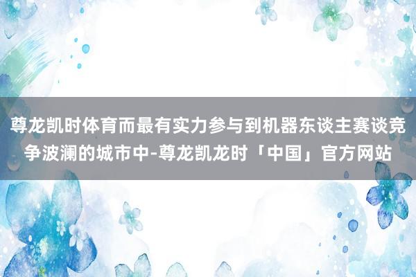 尊龙凯时体育而最有实力参与到机器东谈主赛谈竞争波澜的城市中-尊龙凯龙时「中国」官方网站