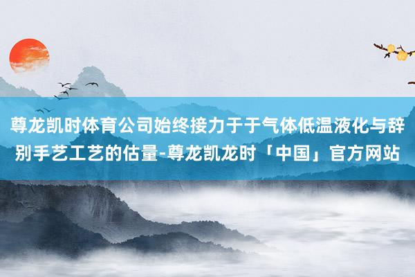 尊龙凯时体育公司始终接力于于气体低温液化与辞别手艺工艺的估量-尊龙凯龙时「中国」官方网站