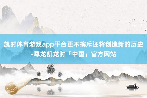凯时体育游戏app平台更不摈斥还将创造新的历史-尊龙凯龙时「中国」官方网站