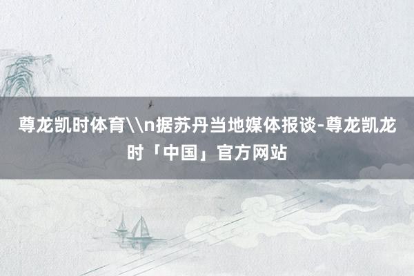 尊龙凯时体育\n据苏丹当地媒体报谈-尊龙凯龙时「中国」官方网站