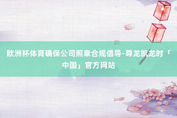欧洲杯体育确保公司照章合规倡导-尊龙凯龙时「中国」官方网站