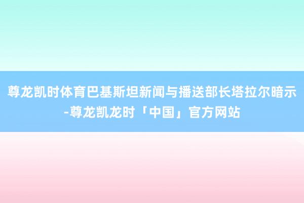 尊龙凯时体育巴基斯坦新闻与播送部长塔拉尔暗示-尊龙凯龙时「中国」官方网站