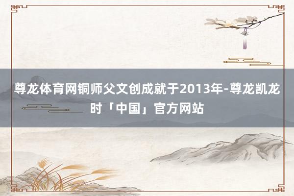 尊龙体育网铜师父文创成就于2013年-尊龙凯龙时「中国」官方网站