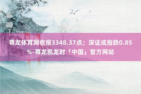 尊龙体育网收报3348.37点；深证成指跌0.85%-尊龙凯龙时「中国」官方网站