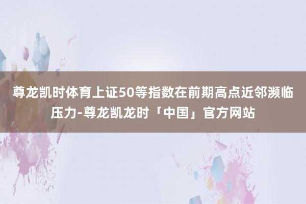 尊龙凯时体育上证50等指数在前期高点近邻濒临压力-尊龙凯龙时「中国」官方网站