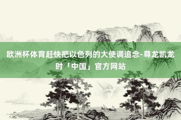 欧洲杯体育赶快把以色列的大使调追念-尊龙凯龙时「中国」官方网站