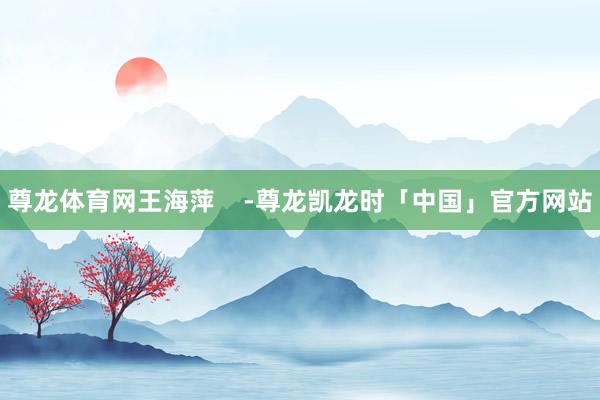 尊龙体育网王海萍    -尊龙凯龙时「中国」官方网站