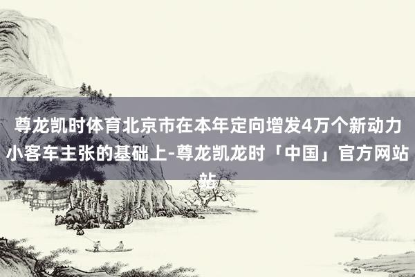 尊龙凯时体育北京市在本年定向增发4万个新动力小客车主张的基础上-尊龙凯龙时「中国」官方网站