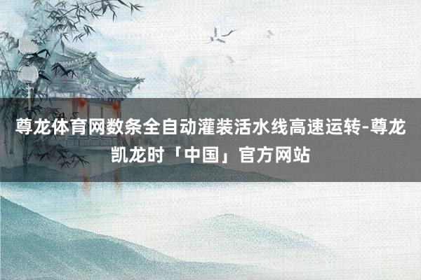 尊龙体育网数条全自动灌装活水线高速运转-尊龙凯龙时「中国」官方网站