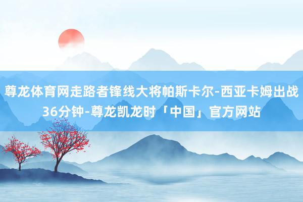尊龙体育网走路者锋线大将帕斯卡尔-西亚卡姆出战36分钟-尊龙凯龙时「中国」官方网站