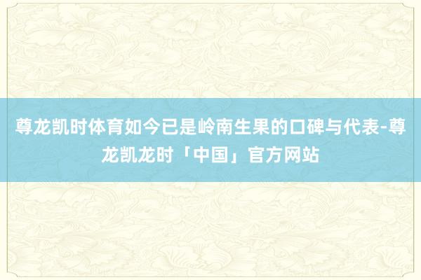 尊龙凯时体育如今已是岭南生果的口碑与代表-尊龙凯龙时「中国」官方网站