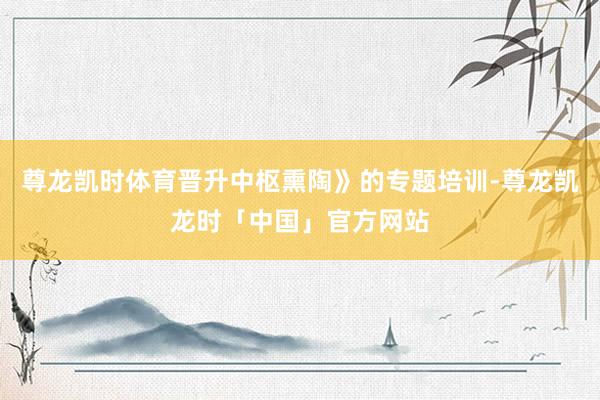 尊龙凯时体育晋升中枢熏陶》的专题培训-尊龙凯龙时「中国」官方网站