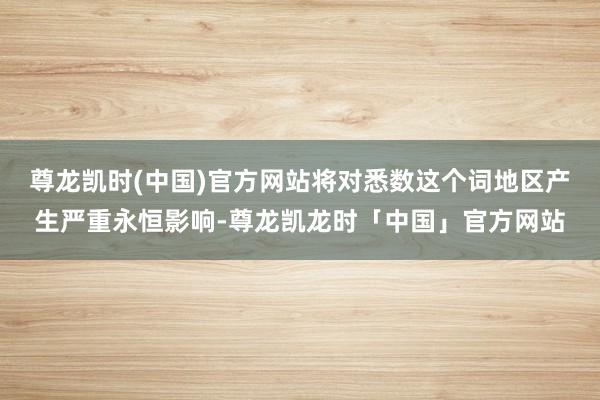 尊龙凯时(中国)官方网站将对悉数这个词地区产生严重永恒影响-尊龙凯龙时「中国」官方网站