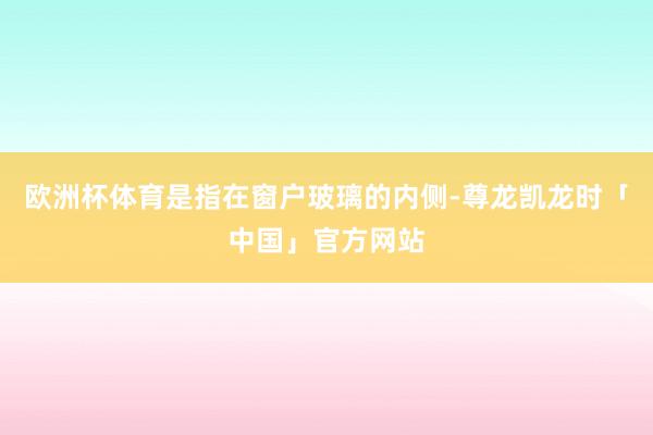 欧洲杯体育是指在窗户玻璃的内侧-尊龙凯龙时「中国」官方网站