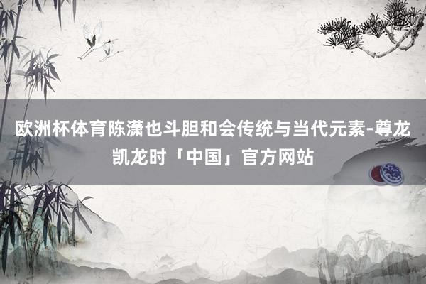 欧洲杯体育陈潇也斗胆和会传统与当代元素-尊龙凯龙时「中国」官方网站