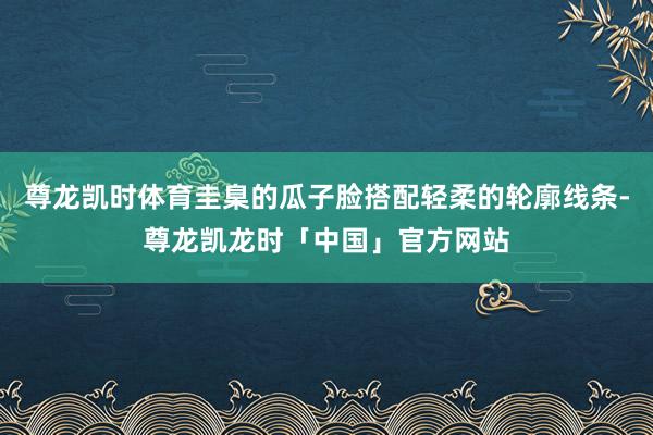 尊龙凯时体育圭臬的瓜子脸搭配轻柔的轮廓线条-尊龙凯龙时「中国」官方网站