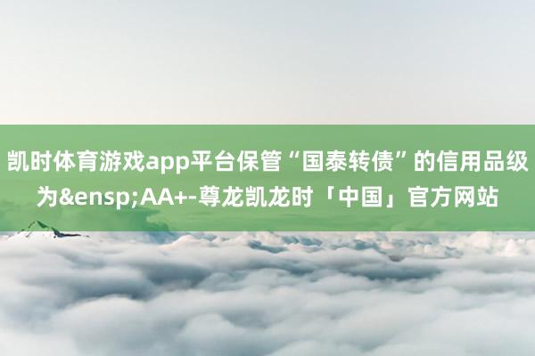 凯时体育游戏app平台保管“国泰转债”的信用品级为&ensp;AA+-尊龙凯龙时「中国」官方网站
