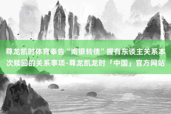 尊龙凯时体育奉告“南银转债”握有东谈主关系本次赎回的关系事项-尊龙凯龙时「中国」官方网站